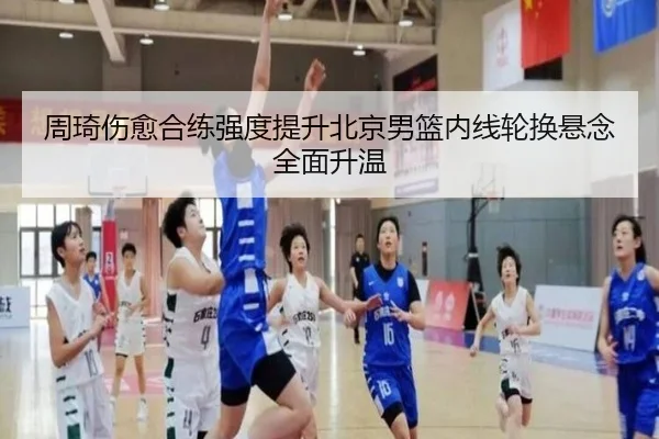 周琦伤愈合练强度提升北京男篮内线轮换悬念全面升温（kaiyun）