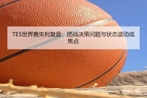 TES世界赛失利复盘：团战决策问题与状态波动成焦点（kaiyun）